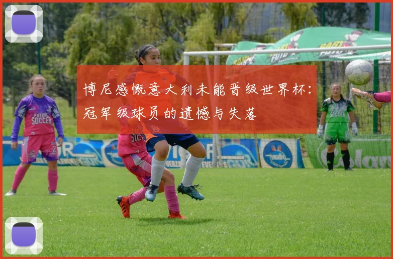 博尼感慨意大利未能晋级世界杯：冠军级球员的遗憾与失落