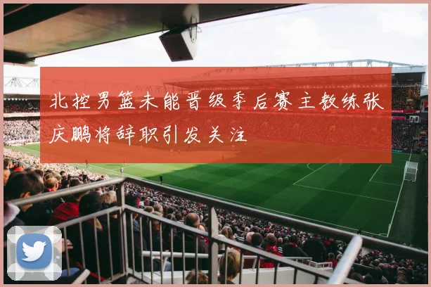 北控男篮未能晋级季后赛主教练张庆鹏将辞职引发关注