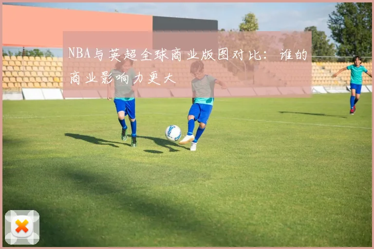 NBA与英超全球商业版图对比：谁的商业影响力更大